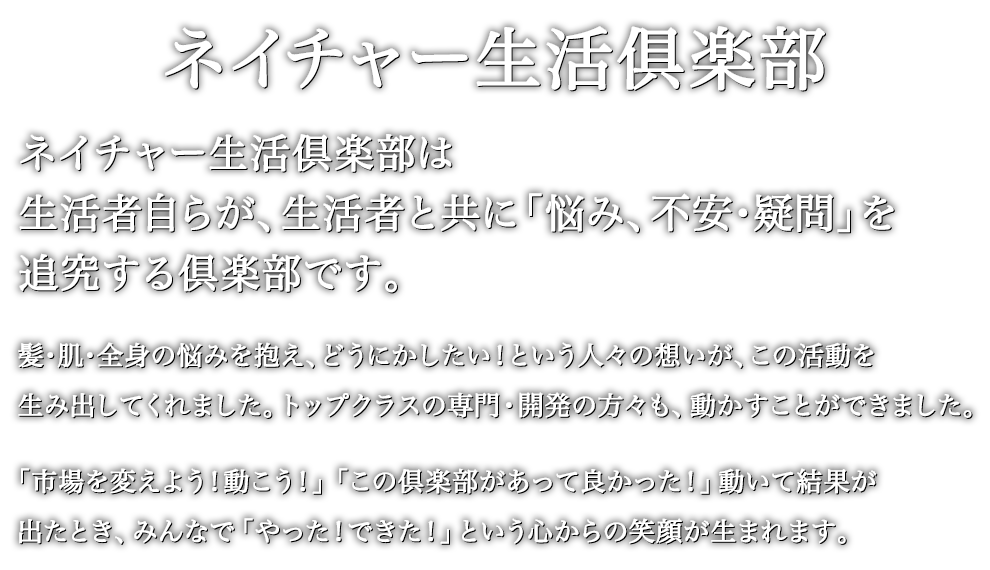 ネイチャー生活倶楽部は、生活者自らが、生活者と共に「悩み、不安・疑問」を追究する倶楽部です。髪・肌・全身の悩みを抱え、どうにかしたい！という人々の想いが、この活動を動かします。トップクラスの専門・開発の方々も、動かすことができます。「市場を変えよう！動こう！」「この倶楽部があって良かった！」動いて結果が出たとき、みんなで「やった！できた！」という心からの笑顔が生まれます。