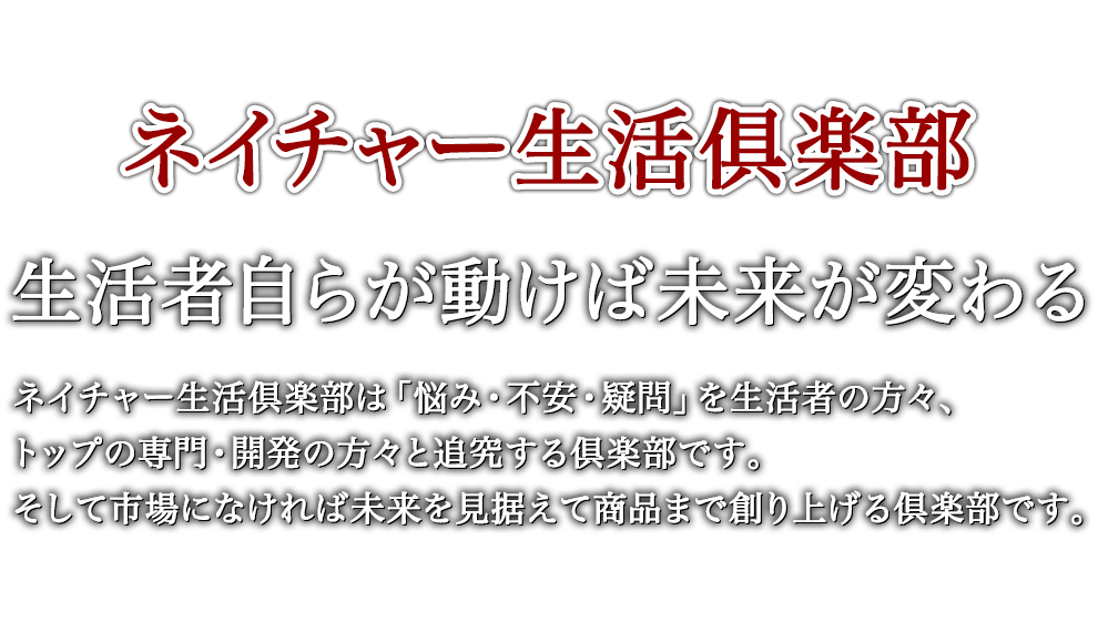 ネイチャー生活俱楽部 生活者自らが動けば未来が変わる ネイチャー生活倶楽部は「悩み・不安・疑問」を生活者の方々、トップの専門・開発の方々と追究する倶楽部です。そして市場になければ未来を見据えて商品まで創り上げる倶楽部です。