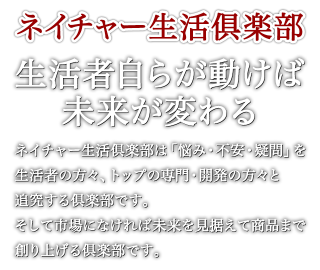 ネイチャー生活俱楽部 生活者自らが動けば未来が変わる ネイチャー生活倶楽部は「悩み・不安・疑問」を生活者の方々、トップの専門・開発の方々と追究する倶楽部です。そして市場になければ未来を見据えて商品まで創り上げる倶楽部です。