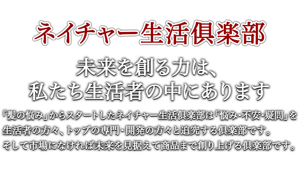 ネイチャー生活俱楽部 未来を創る力は、私たち生活者の中にあります 「髪の悩み」からスタートしたネイチャー生活倶楽部は「悩み・不安・疑問」を生活者の方々、トップの専門・開発の方々と追究する倶楽部です。そして市場になければ未来を見据えて商品まで創り上げる倶楽部です。