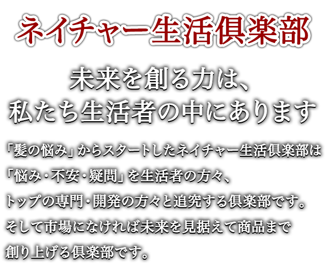 ネイチャー生活俱楽部 未来を創る力は、私たち生活者の中にあります 「髪の悩み」からスタートしたネイチャー生活倶楽部は「悩み・不安・疑問」を生活者の方々、トップの専門・開発の方々と追究する倶楽部です。そして市場になければ未来を見据えて商品まで創り上げる倶楽部です。