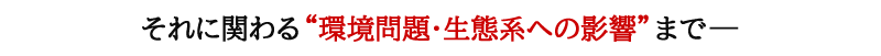 それに関わる“環境問題･生態系への影響”まで―