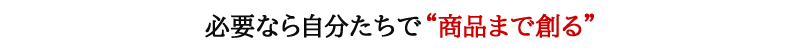 必要なら自分たちで“商品まで創る”