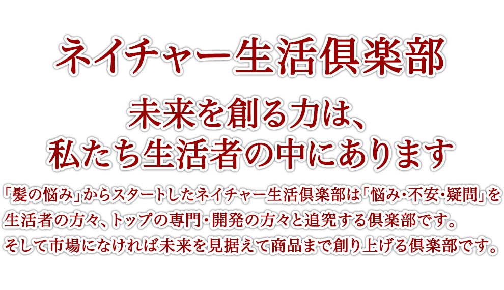 ネイチャー生活俱楽部 未来を創る力は、私たち生活者の中にあります 「髪の悩み」からスタートしたネイチャー生活倶楽部は「悩み・不安・疑問」を生活者の方々、トップの専門・開発の方々と追究する倶楽部です。そして市場になければ未来を見据えて商品まで創り上げる倶楽部です。