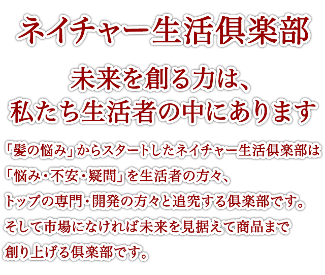 ネイチャー生活俱楽部 未来を創る力は、私たち生活者の中にあります 「髪の悩み」からスタートしたネイチャー生活倶楽部は「悩み・不安・疑問」を生活者の方々、トップの専門・開発の方々と追究する倶楽部です。そして市場になければ未来を見据えて商品まで創り上げる倶楽部です。