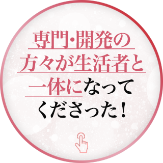 専門・開発の方々が生活者と一体になってくださった！