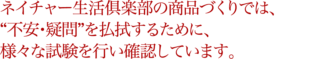 ネイチャー生活俱楽部の商品づくりでは、“不安・疑問”を払拭するために、様々な試験を行い確認しています。