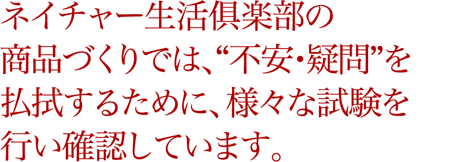 ネイチャー生活俱楽部の商品づくりでは、“不安・疑問”を払拭するために、様々な試験を行い確認しています。