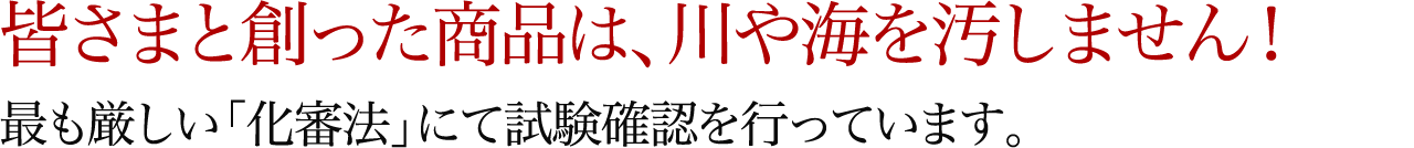 皆さまと創った商品は、川や海を汚しません!最も厳しい「化審法」にて試験確認を行っています。