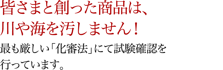 皆さまと創った商品は、川や海を汚しません!最も厳しい「化審法」にて試験確認を行っています。