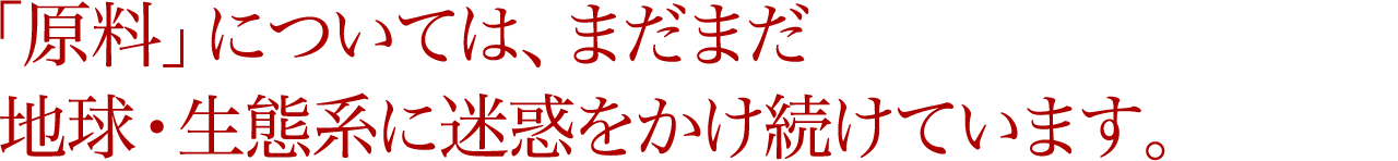 「原料」については、まだまだ地球・生態系に迷惑をかけ続けています。