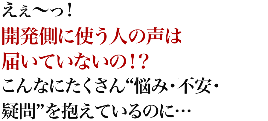 えぇ～っ！開発側に使う人の声は届いていないの！？こんなにたくさん“悩み・不安・疑問”を抱えているのに…